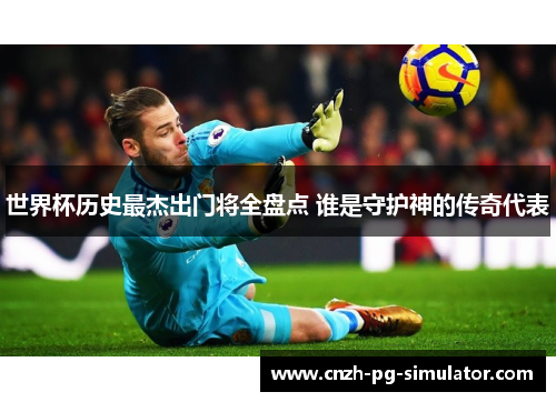 世界杯历史最杰出门将全盘点 谁是守护神的传奇代表 世界杯历史最杰出门将全盘点 谁是守护神的传奇代表
