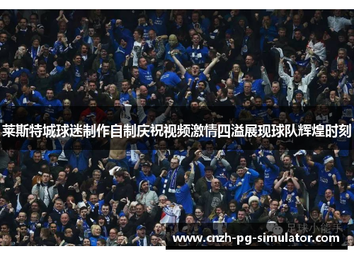 莱斯特城球迷制作自制庆祝视频激情四溢展现球队辉煌时刻