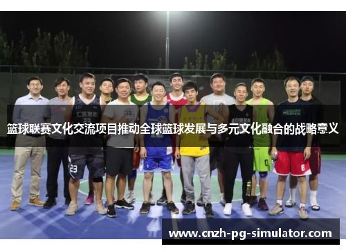篮球联赛文化交流项目推动全球篮球发展与多元文化融合的战略意义