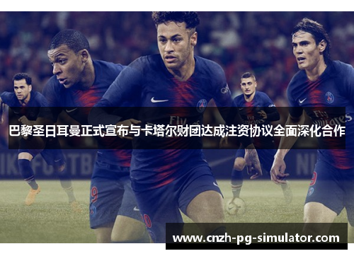 巴黎圣日耳曼正式宣布与卡塔尔财团达成注资协议全面深化合作