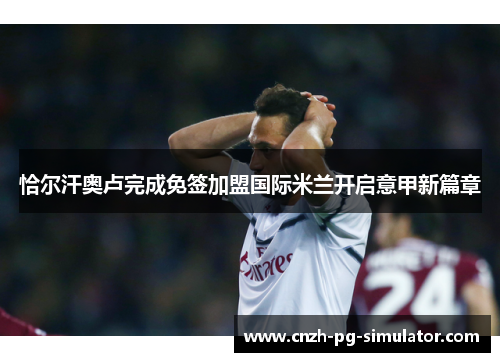 恰尔汗奥卢完成免签加盟国际米兰开启意甲新篇章