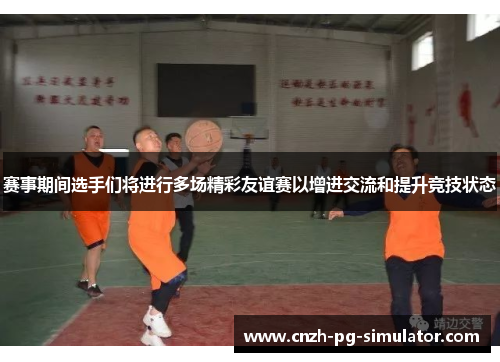 赛事期间选手们将进行多场精彩友谊赛以增进交流和提升竞技状态