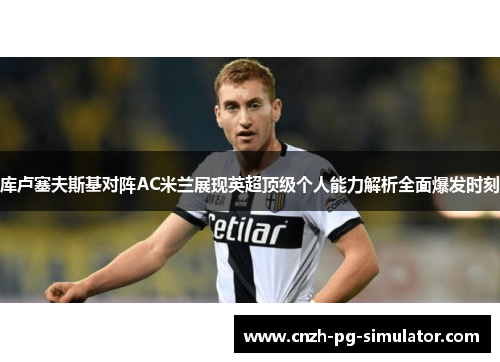 库卢塞夫斯基对阵AC米兰展现英超顶级个人能力解析全面爆发时刻 库卢塞夫斯基对阵AC米兰展现英超顶级个人能力解析全面爆发时刻
